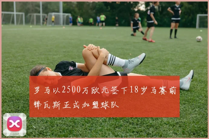 罗马以2500万欧元签下18岁马赛前锋瓦斯正式加盟球队