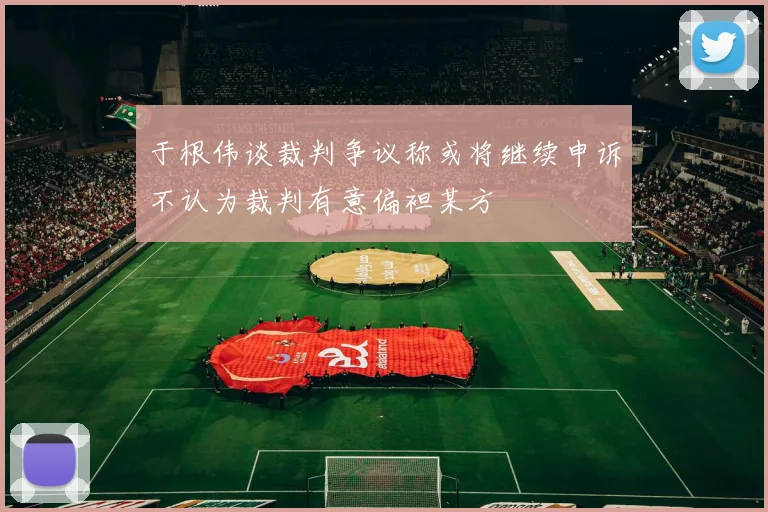 于根伟谈裁判争议称或将继续申诉不认为裁判有意偏袒某方