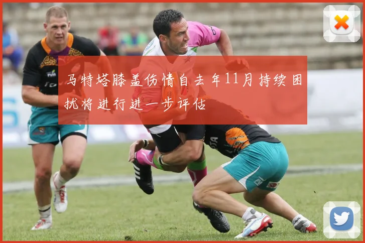 马特塔膝盖伤情自去年11月持续困扰将进行进一步评估