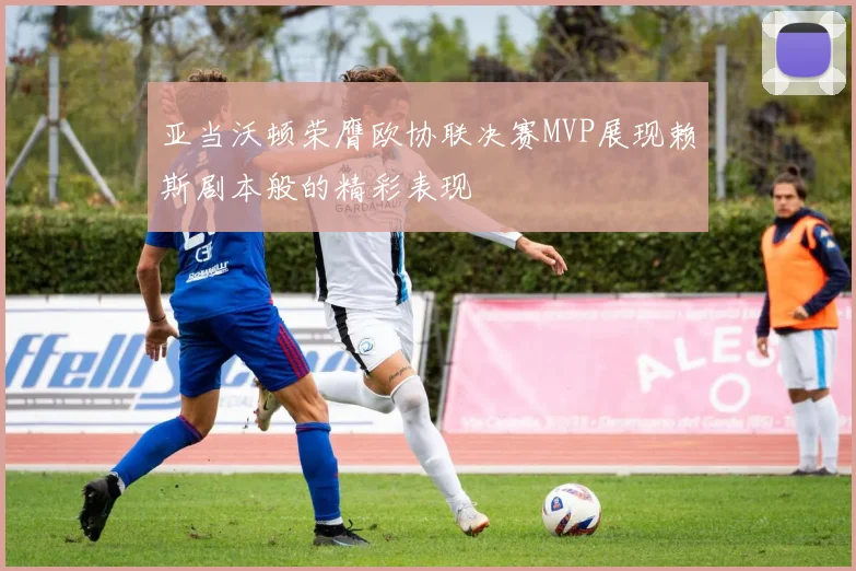 亚当沃顿荣膺欧协联决赛MVP展现赖斯剧本般的精彩表现