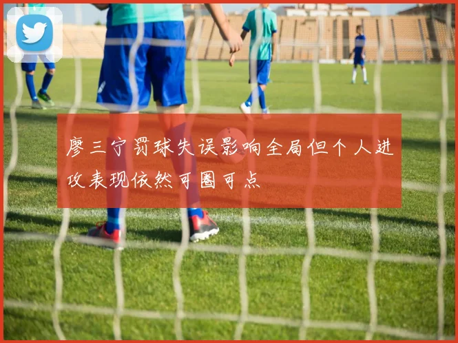 廖三宁罚球失误影响全局但个人进攻表现依然可圈可点