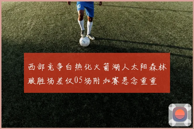 西部竞争白热化火箭湖人太阳森林狼胜场差仅05场附加赛悬念重重