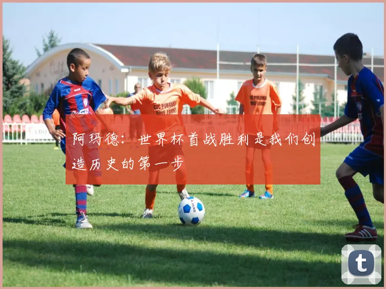 阿玛德：世界杯首战胜利是我们创造历史的第一步