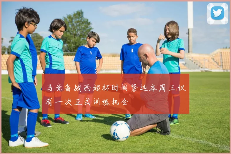 马竞备战西超杯时间紧迫本周三仅有一次正式训练机会