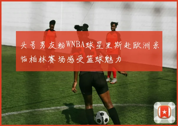头号男友粉WNBA球星里斯赴欧洲亲临柏林赛场感受篮球魅力