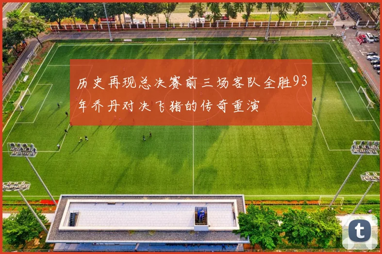 历史再现总决赛前三场客队全胜93年乔丹对决飞猪的传奇重演