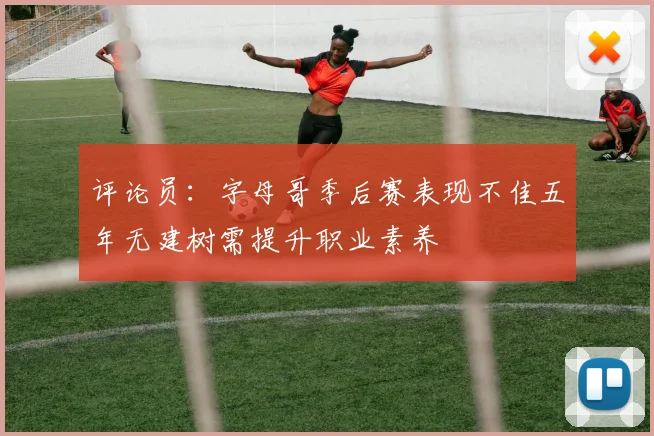 评论员：字母哥季后赛表现不佳五年无建树需提升职业素养