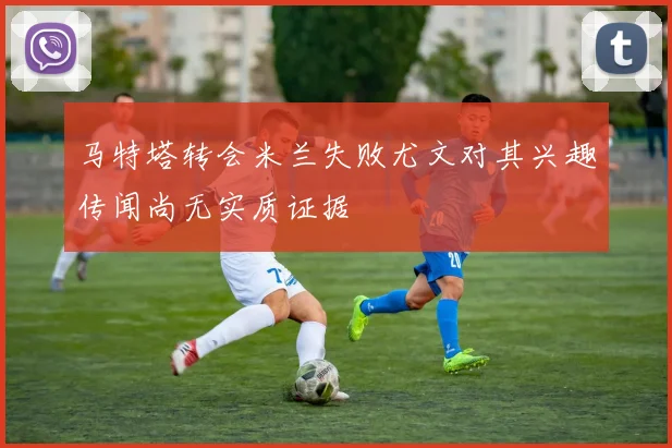 马特塔转会米兰失败尤文对其兴趣传闻尚无实质证据