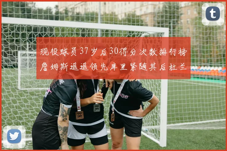 现役球员37岁后30得分次数排行榜詹姆斯遥遥领先库里紧随其后杜兰特位列第三