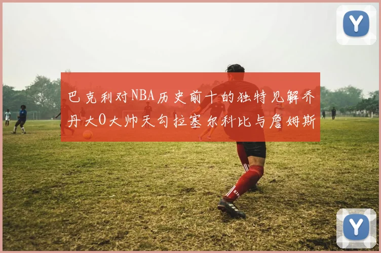 巴克利对NBA历史前十的独特见解乔丹大O大帅天勾拉塞尔科比与詹姆斯排名分析