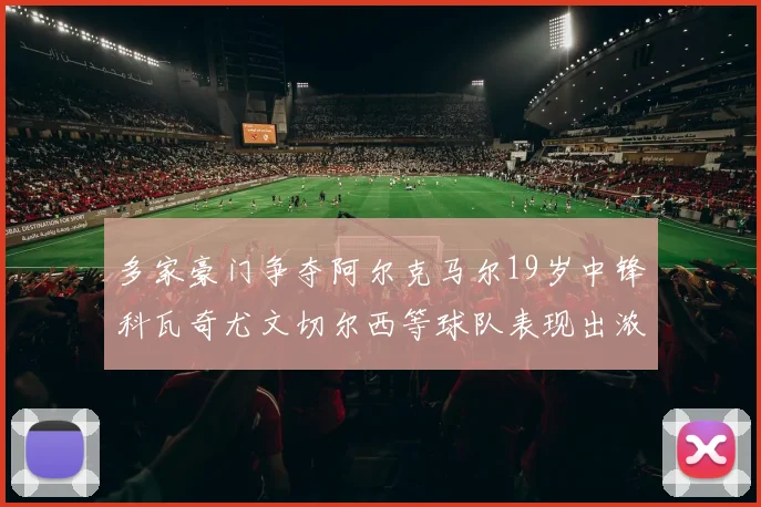 多家豪门争夺阿尔克马尔19岁中锋科瓦奇尤文切尔西等球队表现出浓厚兴趣