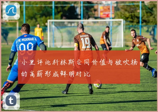小里评论科林斯合同价值与被吹杨的高薪形成鲜明对比