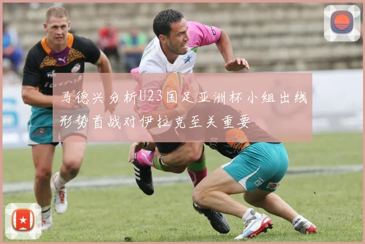 马德兴分析U23国足亚洲杯小组出线形势首战对伊拉克至关重要
