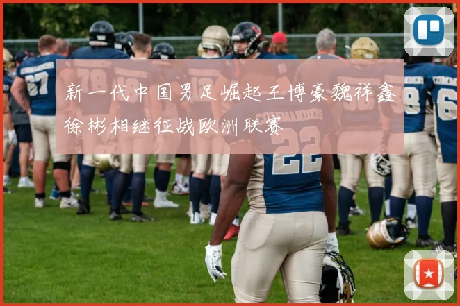 新一代中国男足崛起王博豪魏祥鑫徐彬相继征战欧洲联赛