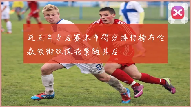 近五年季后赛末节得分排行榜布伦森领衔双探花紧随其后