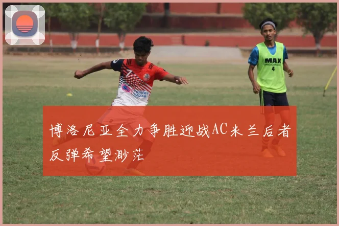 博洛尼亚全力争胜迎战AC米兰后者反弹希望渺茫