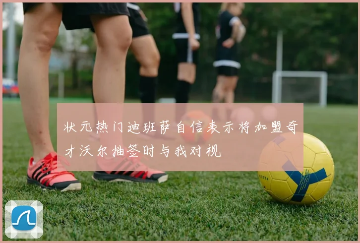 状元热门迪班萨自信表示将加盟奇才沃尔抽签时与我对视